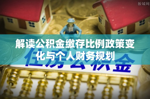 五华解读公积金缴存比例政策变化与个人财务规划