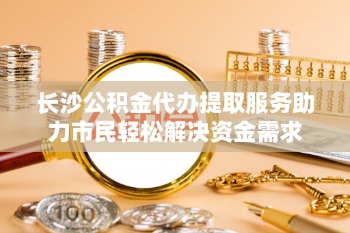 五华长沙公积金代办提取服务助力市民轻松解决资金需求