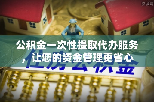 五华公积金一次性提取代办服务，让您的资金管理更省心