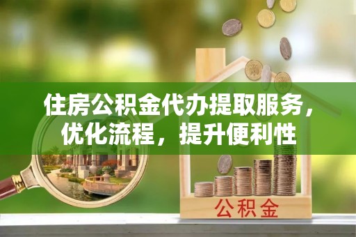 五华住房公积金代办提取服务，优化流程，提升便利性