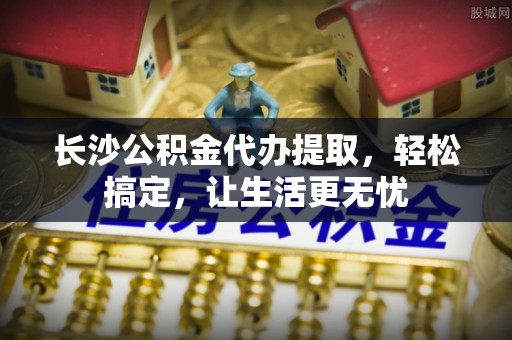五华长沙公积金代办提取，轻松搞定，让生活更无忧