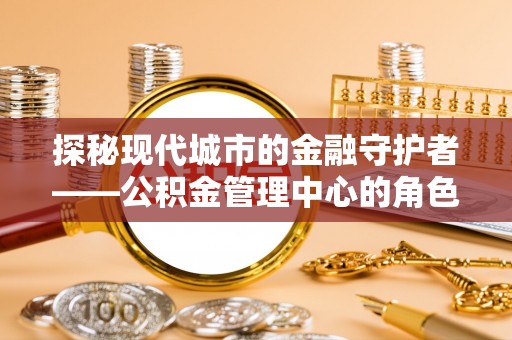 五华探秘现代城市的金融守护者——公积金管理中心的角色与使命