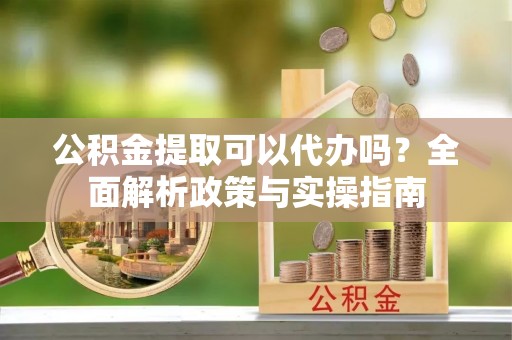 五华公积金提取可以代办吗？全面解析政策与实操指南