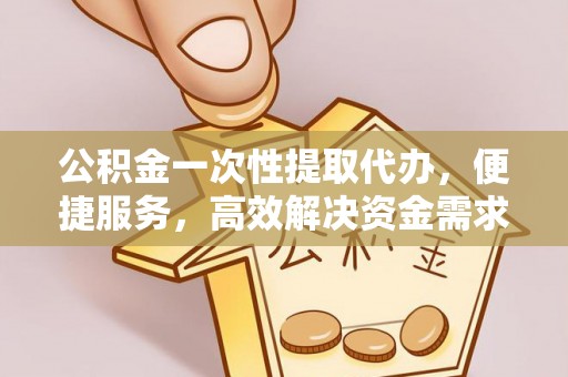 五华公积金一次性提取代办，便捷服务，高效解决资金需求