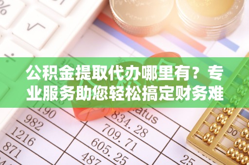 五华公积金提取代办哪里有？专业服务助您轻松搞定财务难题