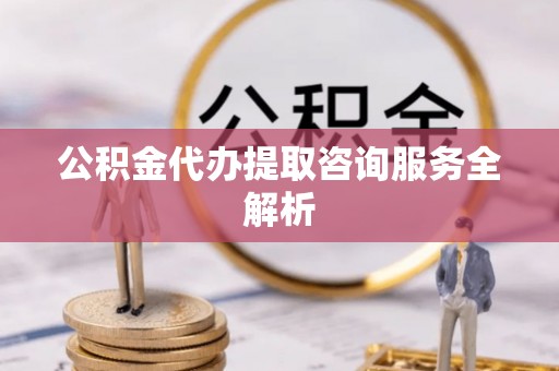 五华公积金代办提取咨询服务全解析
