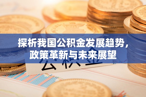 五华探析我国公积金发展趋势，政策革新与未来展望