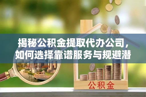 五华揭秘公积金提取代办公司，如何选择靠谱服务与规避潜在风险