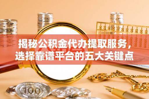 五华揭秘公积金代办提取服务，选择靠谱平台的五大关键点