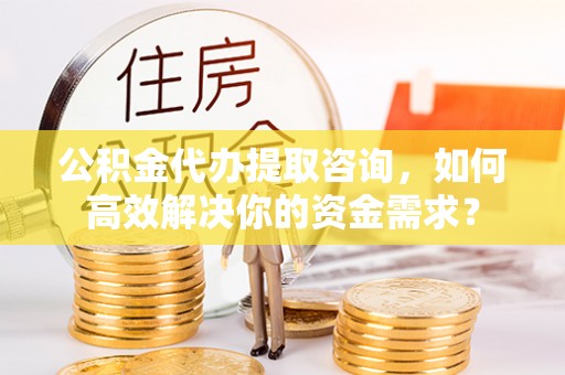 五华公积金代办提取咨询，如何高效解决你的资金需求？