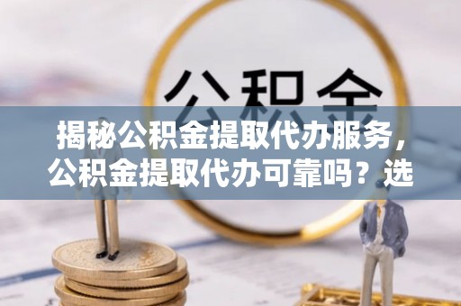 五华揭秘公积金提取代办服务，公积金提取代办可靠吗？选择需谨慎