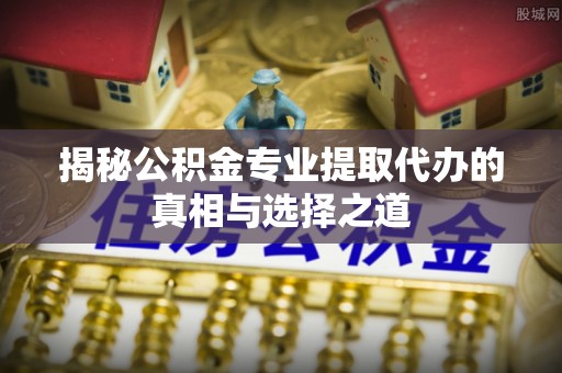 五华揭秘公积金专业提取代办的真相与选择之道