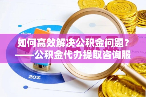 五华如何高效解决公积金问题？——公积金代办提取咨询服务指南