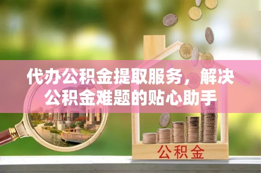 五华代办公积金提取服务，解决公积金难题的贴心助手
