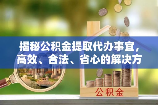 五华揭秘公积金提取代办事宜，高效、合法、省心的解决方案
