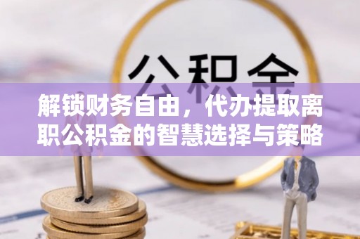 五华解锁财务自由，代办提取离职公积金的智慧选择与策略