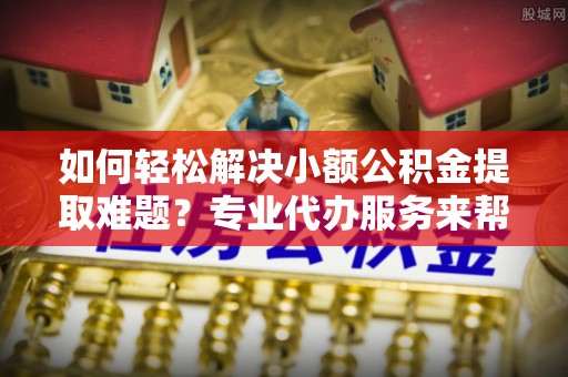 五华如何轻松解决小额公积金提取难题？专业代办服务来帮忙