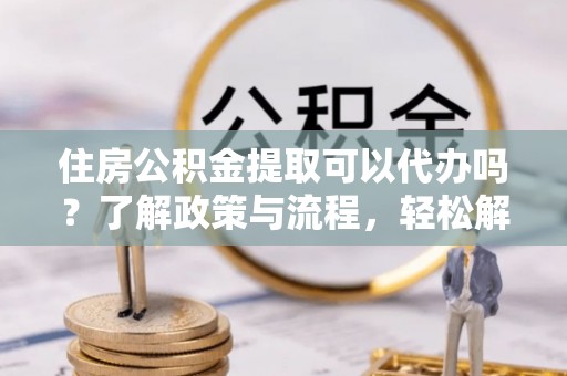 五华住房公积金提取可以代办吗？了解政策与流程，轻松解决疑惑