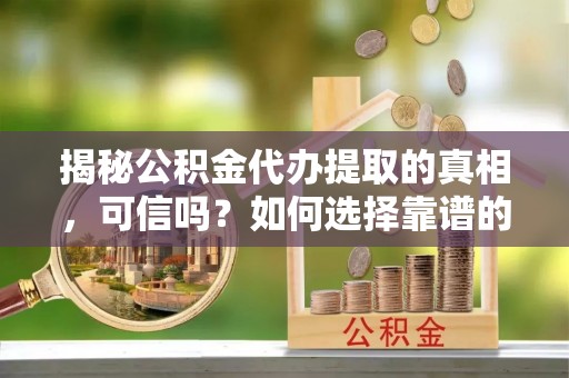 五华揭秘公积金代办提取的真相，可信吗？如何选择靠谱的服务商？