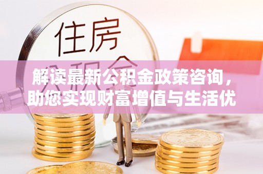 五华解读最新公积金政策咨询，助您实现财富增值与生活优化