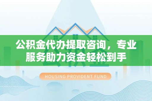 五华公积金代办提取咨询，专业服务助力资金轻松到手